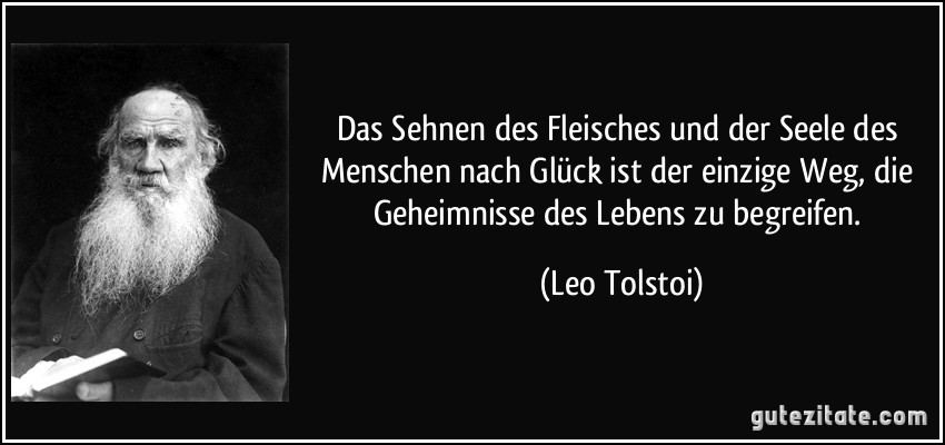 Das Sehnen des Fleisches und der Seele des Menschen nach Glück ist der einzige Weg, die Geheimnisse des Lebens zu begreifen. (Leo Tolstoi)