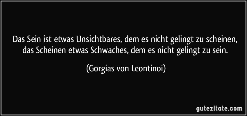 Das Sein ist etwas Unsichtbares, dem es nicht gelingt zu scheinen, das Scheinen etwas Schwaches, dem es nicht gelingt zu sein. (Gorgias von Leontinoi)