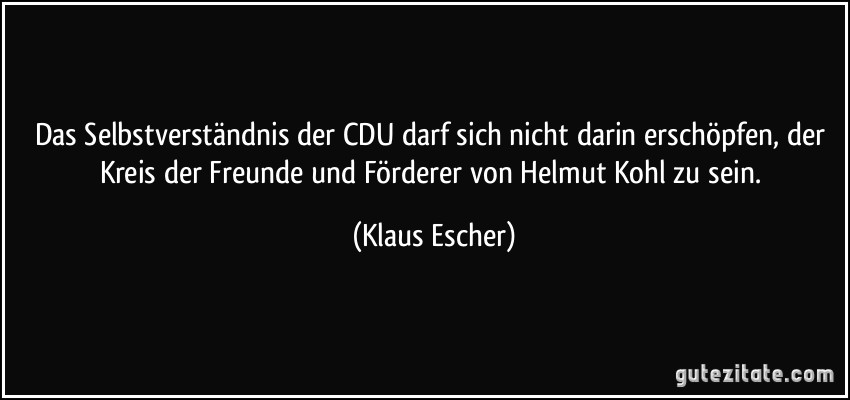 Das Selbstverständnis der CDU darf sich nicht darin erschöpfen, der Kreis der Freunde und Förderer von Helmut Kohl zu sein. (Klaus Escher)