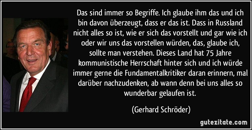 Das sind immer so Begriffe. Ich glaube ihm das und ich bin davon überzeugt, dass er das ist. Dass in Russland nicht alles so ist, wie er sich das vorstellt und gar wie ich oder wir uns das vorstellen würden, das, glaube ich, sollte man verstehen. Dieses Land hat 75 Jahre kommunistische Herrschaft hinter sich und ich würde immer gerne die Fundamentalkritiker daran erinnern, mal darüber nachzudenken, ab wann denn bei uns alles so wunderbar gelaufen ist. (Gerhard Schröder)