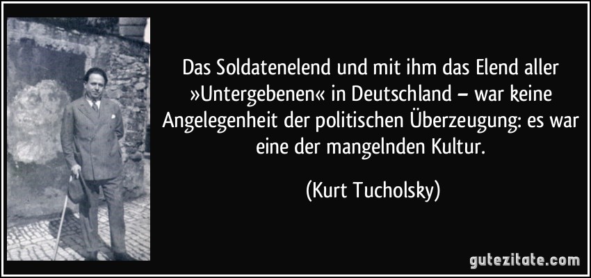 Das Soldatenelend und mit ihm das Elend aller »Untergebenen« in Deutschland – war keine Angelegenheit der politischen Überzeugung: es war eine der mangelnden Kultur. (Kurt Tucholsky)