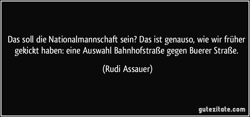 Das soll die Nationalmannschaft sein? Das ist genauso, wie wir früher gekickt haben: eine Auswahl Bahnhofstraße gegen Buerer Straße. (Rudi Assauer)