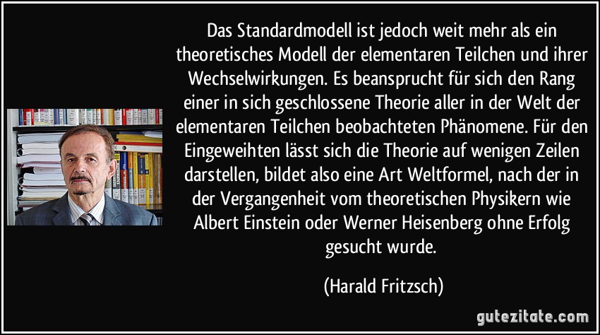 Das Standardmodell ist jedoch weit mehr als ein theoretisches Modell der elementaren Teilchen und ihrer Wechselwirkungen. Es beansprucht für sich den Rang einer in sich geschlossene Theorie aller in der Welt der elementaren Teilchen beobachteten Phänomene. Für den Eingeweihten lässt sich die Theorie auf wenigen Zeilen darstellen, bildet also eine Art Weltformel, nach der in der Vergangenheit vom theoretischen Physikern wie Albert Einstein oder Werner Heisenberg ohne Erfolg gesucht wurde. (Harald Fritzsch)