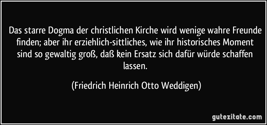 Das starre Dogma der christlichen Kirche wird wenige wahre Freunde finden; aber ihr erziehlich-sittliches, wie ihr historisches Moment sind so gewaltig groß, daß kein Ersatz sich dafür würde schaffen lassen. (Friedrich Heinrich Otto Weddigen)