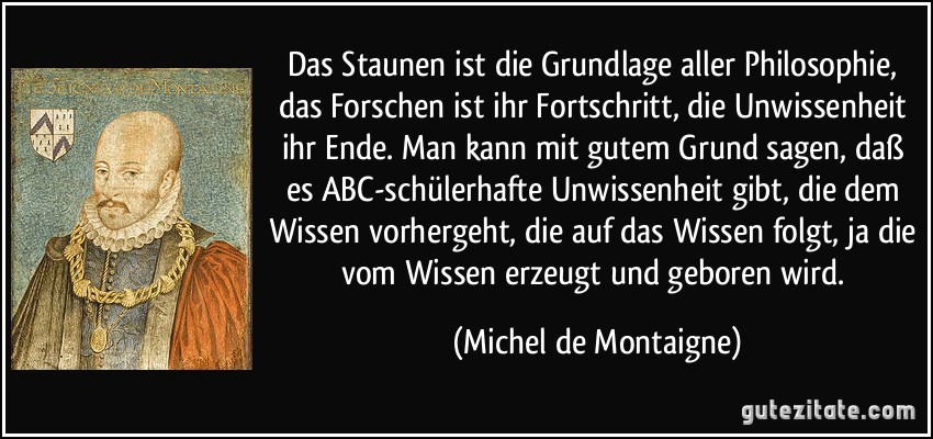 Das Staunen ist die Grundlage aller Philosophie, das Forschen ist ihr Fortschritt, die Unwissenheit ihr Ende. Man kann mit gutem Grund sagen, daß es ABC-schülerhafte Unwissenheit gibt, die dem Wissen vorhergeht, die auf das Wissen folgt, ja die vom Wissen erzeugt und geboren wird. (Michel de Montaigne)