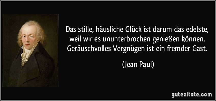 Das stille, häusliche Glück ist darum das edelste, weil wir es ununterbrochen genießen können. Geräuschvolles Vergnügen ist ein fremder Gast. (Jean Paul)