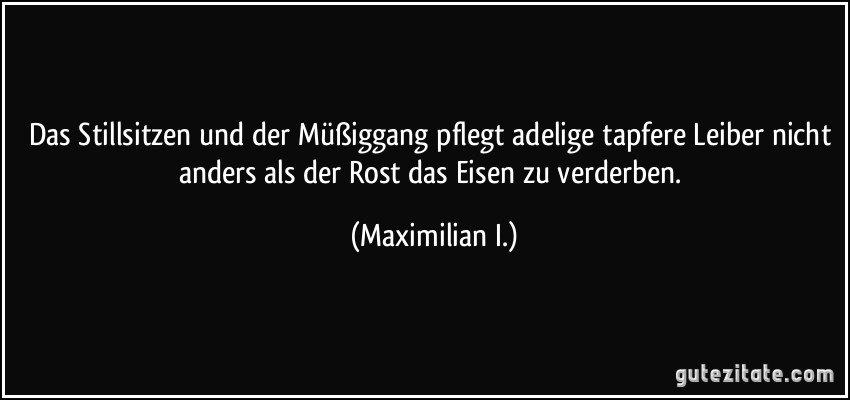 Das Stillsitzen und der Müßiggang pflegt adelige tapfere Leiber nicht anders als der Rost das Eisen zu verderben. (Maximilian I.)