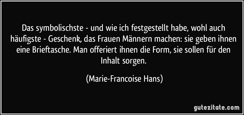 Das symbolischste - und wie ich festgestellt habe, wohl auch häufigste - Geschenk, das Frauen Männern machen: sie geben ihnen eine Brieftasche. Man offeriert ihnen die Form, sie sollen für den Inhalt sorgen. (Marie-Francoise Hans)