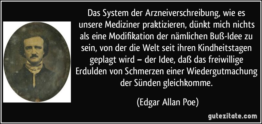 Das System der Arzneiverschreibung, wie es unsere Mediziner praktizieren, dünkt mich nichts als eine Modifikation der nämlichen Buß-Idee zu sein, von der die Welt seit ihren Kindheitstagen geplagt wird – der Idee, daß das freiwillige Erdulden von Schmerzen einer Wiedergutmachung der Sünden gleichkomme. (Edgar Allan Poe)