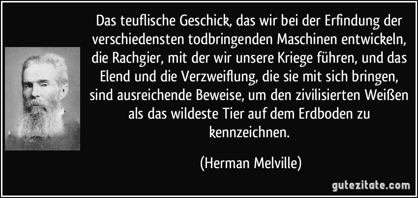 Das teuflische Geschick, das wir bei der Erfindung der verschiedensten todbringenden Maschinen entwickeln, die Rachgier, mit der wir unsere Kriege führen, und das Elend und die Verzweiflung, die sie mit sich bringen, sind ausreichende Beweise, um den zivilisierten Weißen als das wildeste Tier auf dem Erdboden zu kennzeichnen. (Herman Melville)