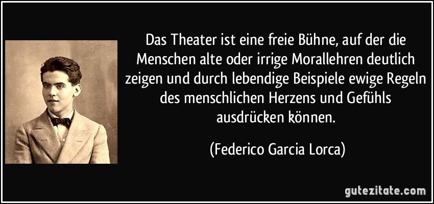 Das Theater ist eine freie Bühne, auf der die Menschen alte oder irrige Morallehren deutlich zeigen und durch lebendige Beispiele ewige Regeln des menschlichen Herzens und Gefühls ausdrücken können. (Federico Garcia Lorca)