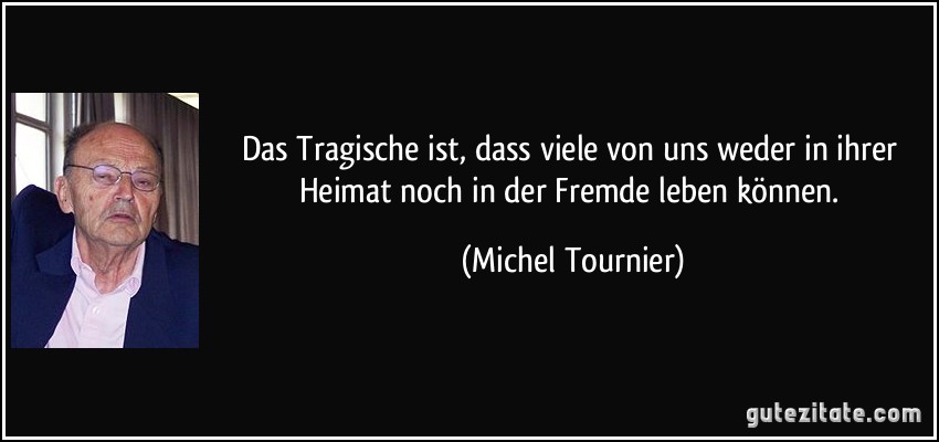Das Tragische ist, dass viele von uns weder in ihrer Heimat noch in der Fremde leben können. (Michel Tournier)