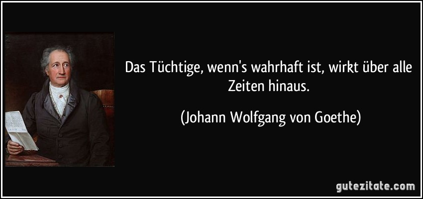 Das Tüchtige, wenn's wahrhaft ist, wirkt über alle Zeiten hinaus. (Johann Wolfgang von Goethe)