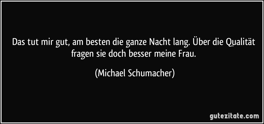 Das tut mir gut, am besten die ganze Nacht lang. Über die Qualität fragen sie doch besser meine Frau. (Michael Schumacher)