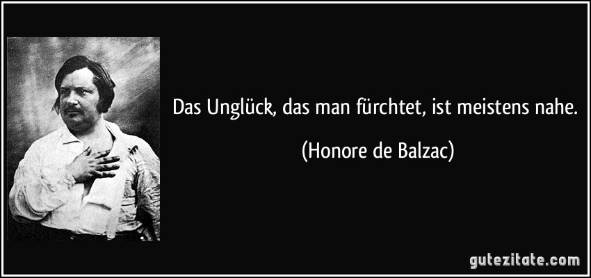 Das Unglück, das man fürchtet, ist meistens nahe. (Honore de Balzac)