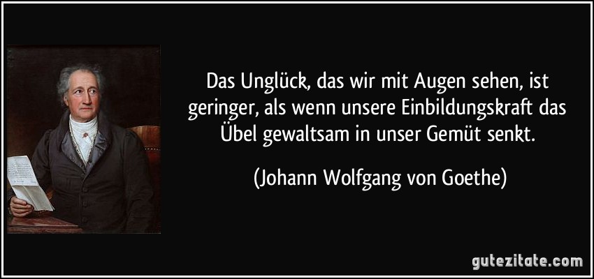 Das Unglück, das wir mit Augen sehen, ist geringer, als wenn unsere Einbildungskraft das Übel gewaltsam in unser Gemüt senkt. (Johann Wolfgang von Goethe)