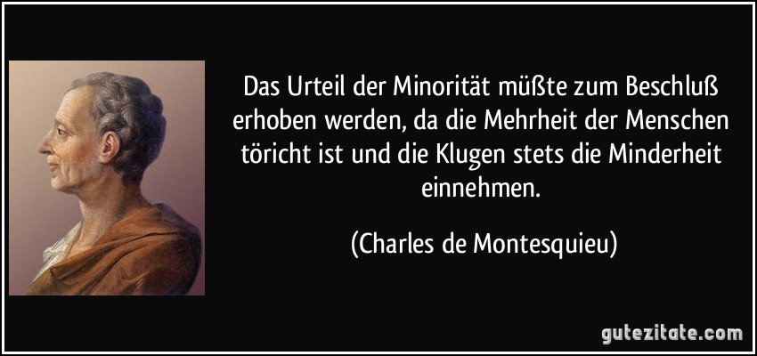 Das Urteil der Minorität müßte zum Beschluß erhoben werden, da die Mehrheit der Menschen töricht ist und die Klugen stets die Minderheit einnehmen. (Charles de Montesquieu)