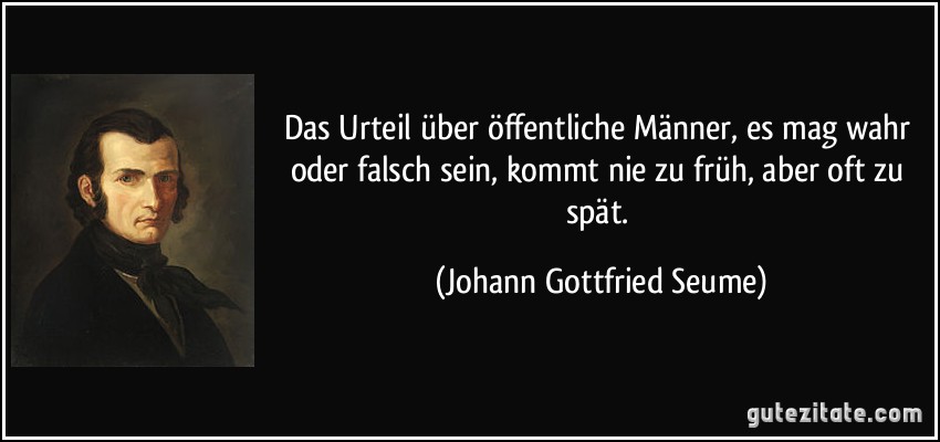 Das Urteil über öffentliche Männer, es mag wahr oder falsch sein, kommt nie zu früh, aber oft zu spät. (Johann Gottfried Seume)