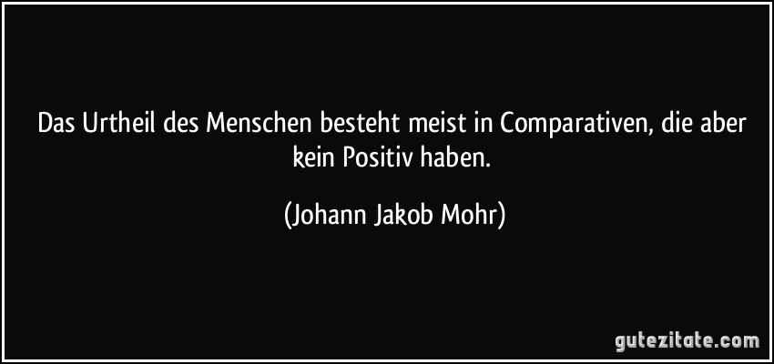 Das Urtheil des Menschen besteht meist in Comparativen, die aber kein Positiv haben. (Johann Jakob Mohr)