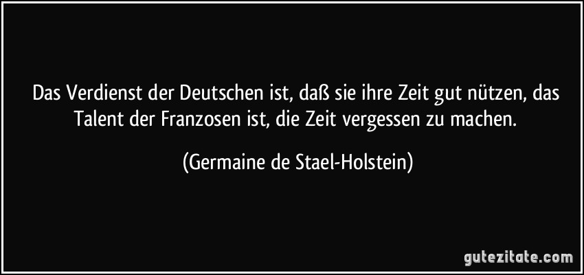 Das Verdienst der Deutschen ist, daß sie ihre Zeit gut nützen, das Talent der Franzosen ist, die Zeit vergessen zu machen. (Germaine de Stael-Holstein)