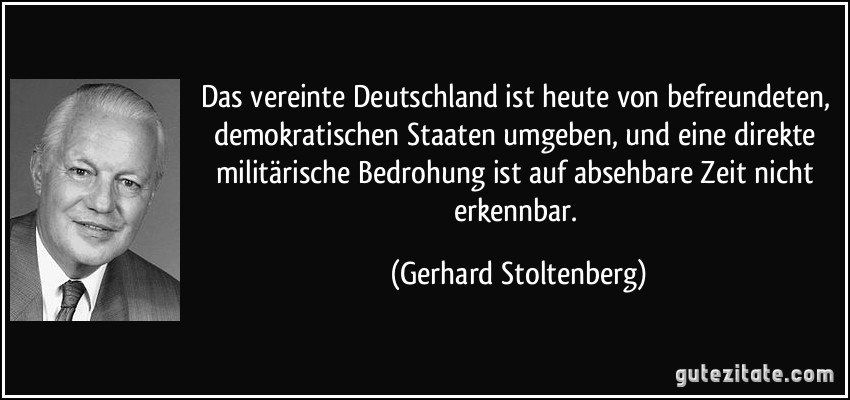 Das vereinte Deutschland ist heute von befreundeten, demokratischen Staaten umgeben, und eine direkte militärische Bedrohung ist auf absehbare Zeit nicht erkennbar. (Gerhard Stoltenberg)