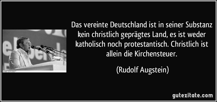 Das vereinte Deutschland ist in seiner Substanz kein christlich geprägtes Land, es ist weder katholisch noch protestantisch. Christlich ist allein die Kirchensteuer. (Rudolf Augstein)