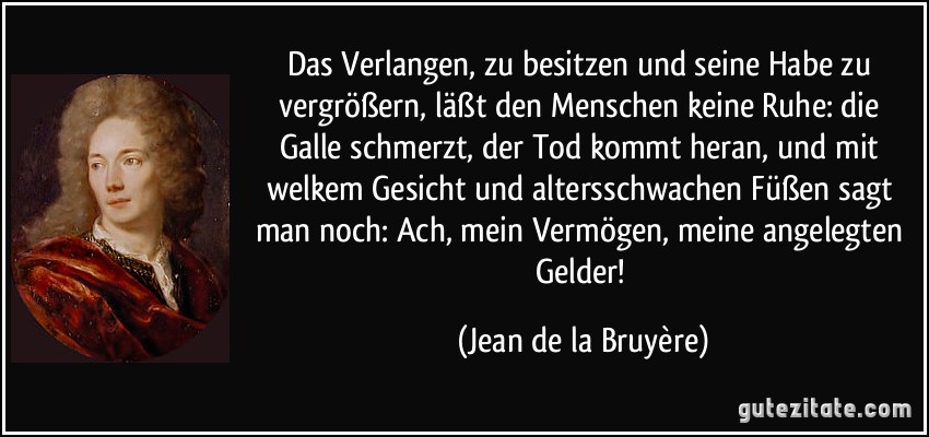 Das Verlangen, zu besitzen und seine Habe zu vergrößern, läßt den Menschen keine Ruhe: die Galle schmerzt, der Tod kommt heran, und mit welkem Gesicht und altersschwachen Füßen sagt man noch: Ach, mein Vermögen, meine angelegten Gelder! (Jean de la Bruyère)