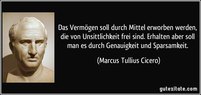 Das Vermögen soll durch Mittel erworben werden, die von Unsittlichkeit frei sind. Erhalten aber soll man es durch Genauigkeit und Sparsamkeit. (Marcus Tullius Cicero)