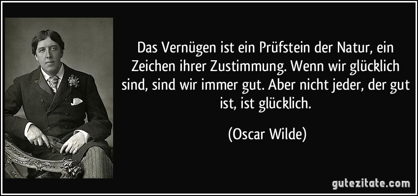 Das Vernügen ist ein Prüfstein der Natur, ein Zeichen ihrer Zustimmung. Wenn wir glücklich sind, sind wir immer gut. Aber nicht jeder, der gut ist, ist glücklich. (Oscar Wilde)