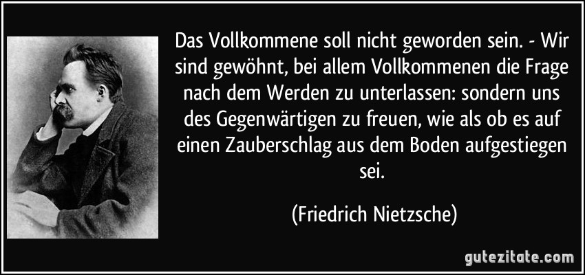 Das Vollkommene soll nicht geworden sein. - Wir sind gewöhnt, bei allem Vollkommenen die Frage nach dem Werden zu unterlassen: sondern uns des Gegenwärtigen zu freuen, wie als ob es auf einen Zauberschlag aus dem Boden aufgestiegen sei. (Friedrich Nietzsche)