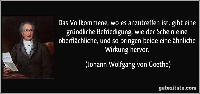 Das Vollkommene, wo es anzutreffen ist, gibt eine gründliche Befriedigung, wie der Schein eine oberflächliche, und so bringen beide eine ähnliche Wirkung hervor. (Johann Wolfgang von Goethe)