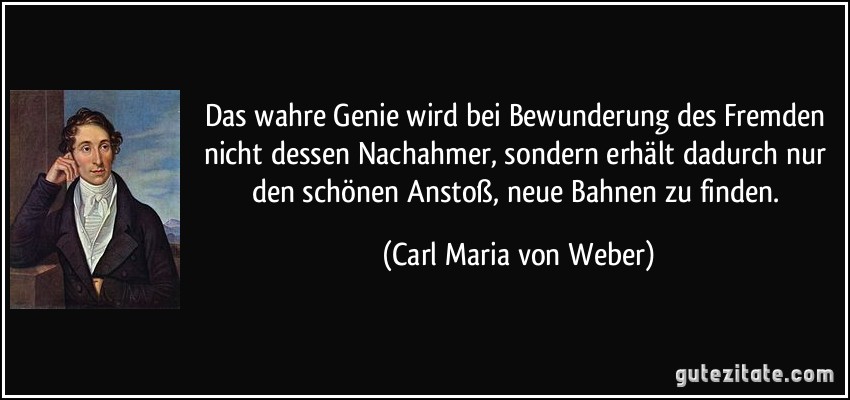 Das wahre Genie wird bei Bewunderung des Fremden nicht dessen Nachahmer, sondern erhält dadurch nur den schönen Anstoß, neue Bahnen zu finden. (Carl Maria von Weber)