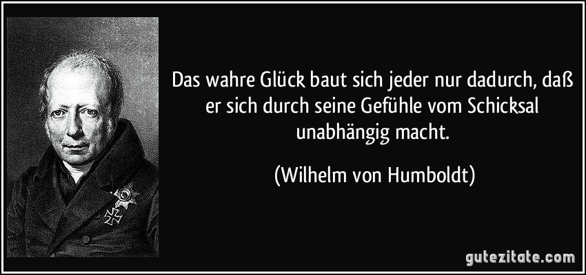 Das wahre Glück baut sich jeder nur dadurch, daß er sich durch seine Gefühle vom Schicksal unabhängig macht. (Wilhelm von Humboldt)