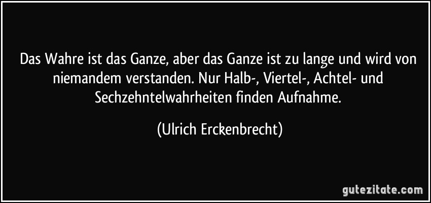 Das Wahre ist das Ganze, aber das Ganze ist zu lange und wird von niemandem verstanden. Nur Halb-, Viertel-, Achtel- und Sechzehntelwahrheiten finden Aufnahme. (Ulrich Erckenbrecht)