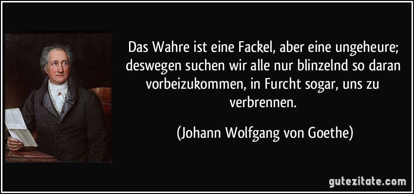 Das Wahre ist eine Fackel, aber eine ungeheure; deswegen suchen wir alle nur blinzelnd so daran vorbeizukommen, in Furcht sogar, uns zu verbrennen. (Johann Wolfgang von Goethe)