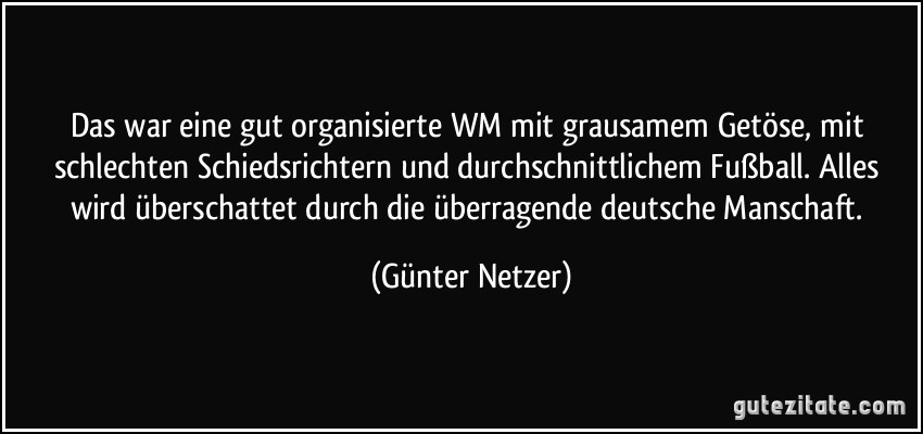 Das war eine gut organisierte WM mit grausamem Getöse, mit schlechten Schiedsrichtern und durchschnittlichem Fußball. Alles wird überschattet durch die überragende deutsche Manschaft. (Günter Netzer)