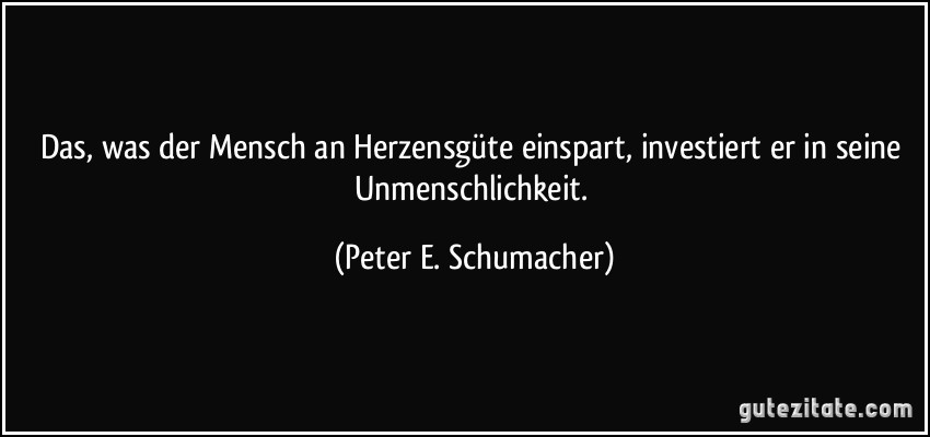 Das, was der Mensch an Herzensgüte einspart, investiert er in seine Unmenschlichkeit. (Peter E. Schumacher)