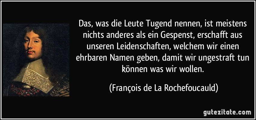 Das, was die Leute Tugend nennen, ist meistens nichts anderes als ein Gespenst, erschafft aus unseren Leidenschaften, welchem wir einen ehrbaren Namen geben, damit wir ungestraft tun können was wir wollen. (François de La Rochefoucauld)