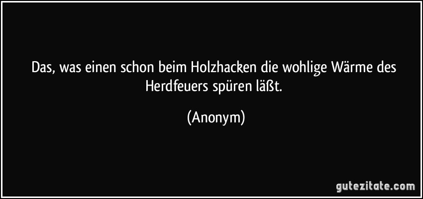 Das, was einen schon beim Holzhacken die wohlige Wärme des Herdfeuers spüren läßt. (Anonym)