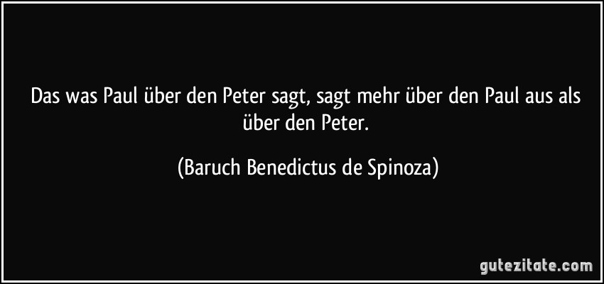 Das was Paul über den Peter sagt, sagt mehr über den Paul aus als über den Peter. (Baruch Benedictus de Spinoza)