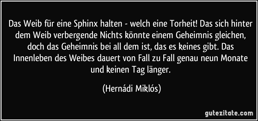 Das Weib für eine Sphinx halten - welch eine Torheit! Das sich hinter dem Weib verbergende Nichts könnte einem Geheimnis gleichen, doch das Geheimnis bei all dem ist, das es keines gibt. Das Innenleben des Weibes dauert von Fall zu Fall genau neun Monate und keinen Tag länger. (Hernádi Miklós)