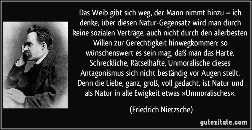 Das Weib gibt sich weg, der Mann nimmt hinzu – ich denke, über diesen Natur-Gegensatz wird man durch keine sozialen Verträge, auch nicht durch den allerbesten Willen zur Gerechtigkeit hinwegkommen: so wünschenswert es sein mag, daß man das Harte, Schreckliche, Rätselhafte, Unmoralische dieses Antagonismus sich nicht beständig vor Augen stellt. Denn die Liebe, ganz, groß, voll gedacht, ist Natur und als Natur in alle Ewigkeit etwas »Unmoralisches«. (Friedrich Nietzsche)