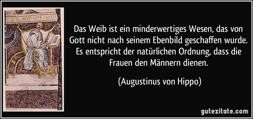 Das Weib ist ein minderwertiges Wesen, das von Gott nicht nach seinem Ebenbild geschaffen wurde. Es entspricht der natürlichen Ordnung, dass die Frauen den Männern dienen. (Augustinus von Hippo)