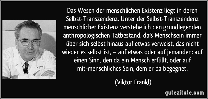 Das Wesen der menschlichen Existenz liegt in deren Selbst-Transzendenz. Unter der Selbst-Transzendenz menschlicher Existenz verstehe ich den grundlegenden anthropologischen Tatbestand, daß Menschsein immer über sich selbst hinaus auf etwas verweist, das nicht wieder es selbst ist, – auf etwas oder auf jemanden: auf einen Sinn, den da ein Mensch erfüllt, oder auf mit-menschliches Sein, dem er da begegnet. (Viktor Frankl)