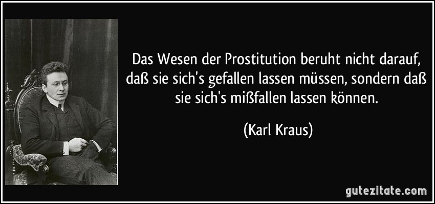 Das Wesen der Prostitution beruht nicht darauf, daß sie sich's gefallen lassen müssen, sondern daß sie sich's mißfallen lassen können. (Karl Kraus)
