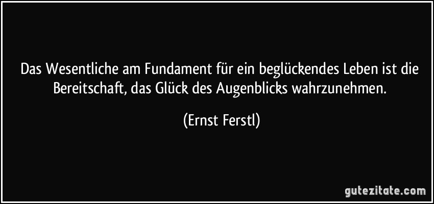 Das Wesentliche am Fundament für ein beglückendes Leben ist die Bereitschaft, das Glück des Augenblicks wahrzunehmen. (Ernst Ferstl)