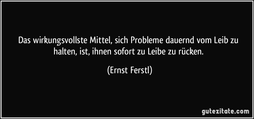 Das wirkungsvollste Mittel, sich Probleme dauernd vom Leib zu halten, ist, ihnen sofort zu Leibe zu rücken. (Ernst Ferstl)