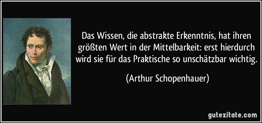 Das Wissen, die abstrakte Erkenntnis, hat ihren größten Wert in der Mittelbarkeit: erst hierdurch wird sie für das Praktische so unschätzbar wichtig. (Arthur Schopenhauer)