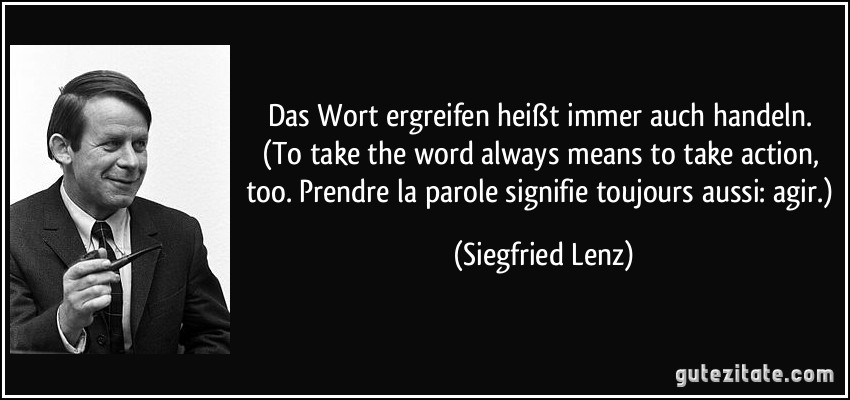 Das Wort ergreifen heißt immer auch handeln. (To take the word always means to take action, too. Prendre la parole signifie toujours aussi: agir.) (Siegfried Lenz)