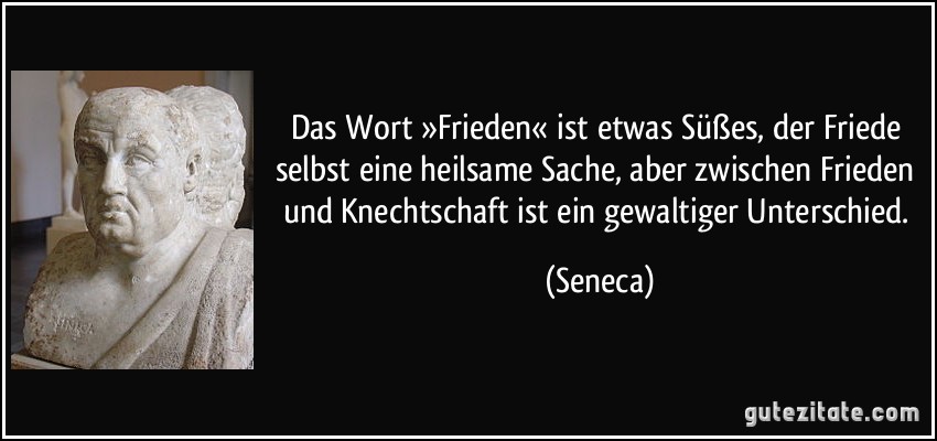Das Wort »Frieden« ist etwas Süßes, der Friede selbst eine heilsame Sache, aber zwischen Frieden und Knechtschaft ist ein gewaltiger Unterschied. (Seneca)